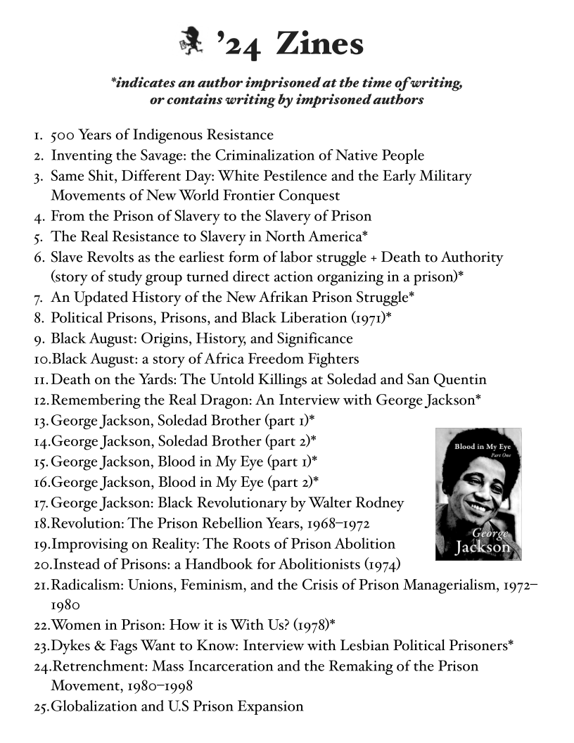 & ’24 Zines

*indicates an author imprisoned at the time of writing,
or contains writing by imprisoned authors

1. 500 Years of Indigenous Resistance

2. Inventing the Savage: the Criminalization of Native People

3. Same Shit, Different Day: White Pestilence and the Early Military
Movements of New World Frontier Conquest

4. From the Prison of Slavery to the Slavery of Prison

5. The Real Resistance to Slavery in North America*

6. Slave Revolts as the earliest form of labor struggle + Death to Authority
(story of study group turned direct action organizing in a prison)*

7. An Updated History of the New Afrikan Prison Struggle*

8. Political Prisons, Prisons, and Black Liberation (1971)*

9. Black August: Origins, History, and Significance

10.Black August: a story of Africa Freedom Fighters

i. Death on the Yards: The Untold Killings at Soledad and San Quentin

12.Remembering the Real Dragon: An Interview with George Jackson*

13. George Jackson, Soledad Brother (part 1)*

14.George Jackson, Soledad Brother (part 2)*

15. George Jackson, Blood in My Eye (part 1)*

16.George Jackson, Blood in My Eye (part 2)*

17. George Jackson: Black Revolutionary by Walter Rodney —

x

18.Revolution: The Prison Rebellion Years, 1968-1972 aR

19.Improvising on Reality: The Roots of Prison Abolition B Eta esos

20.Instead of Prisons: a Handbook for Abolitionists (974)

21.Radicalism: Unions, Feminism, and the Crisis of Prison Managerialism, 1972-
1980

22.Women in Prison: How it is With Us? (1978)*

23.Dykes & Fags Want to Know: Interview with Lesbian Political Prisoners*

24.Retrenchment: Mass Incarceration and the Remaking of the Prison

 

Movement, 1980-1998
25.Globalization and U.S Prison Expansion
